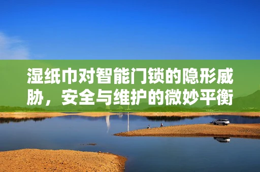湿纸巾对智能门锁的隐形威胁，安全与维护的微妙平衡
