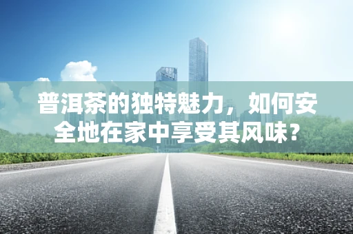 普洱茶的独特魅力，如何安全地在家中享受其风味？