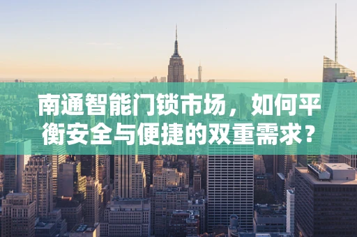 南通智能门锁市场，如何平衡安全与便捷的双重需求？