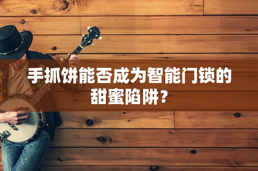手抓饼能否成为智能门锁的甜蜜陷阱？