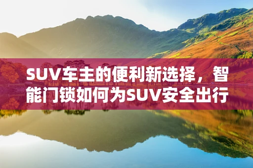 SUV车主的便利新选择，智能门锁如何为SUV安全出行加码？