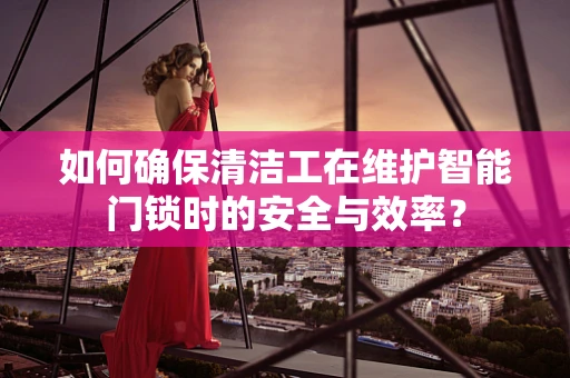 如何确保清洁工在维护智能门锁时的安全与效率？