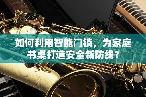 如何利用智能门锁，为家庭书桌打造安全新防线？