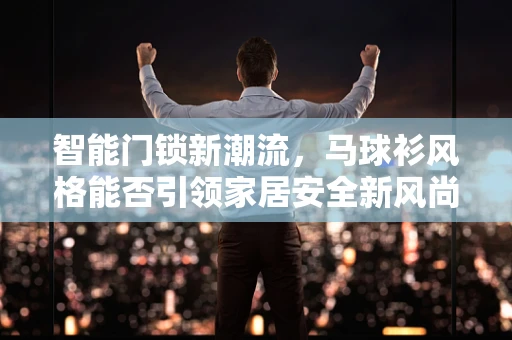 智能门锁新潮流，马球衫风格能否引领家居安全新风尚？