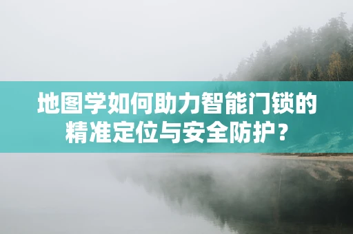 地图学如何助力智能门锁的精准定位与安全防护？
