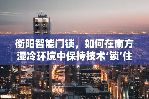 衡阳智能门锁，如何在南方湿冷环境中保持技术‘锁’住安全？