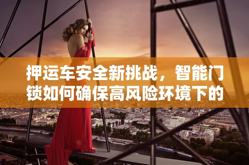 押运车安全新挑战，智能门锁如何确保高风险环境下的安全防护？