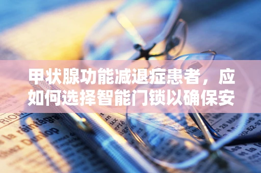 甲状腺功能减退症患者，应如何选择智能门锁以确保安全与便利？