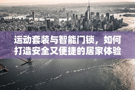 运动套装与智能门锁，如何打造安全又便捷的居家体验？