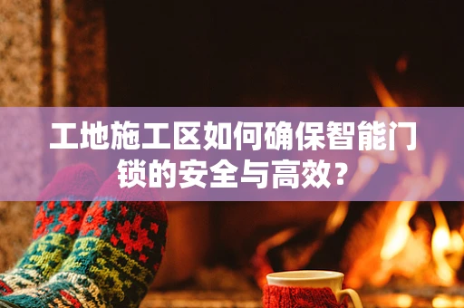 工地施工区如何确保智能门锁的安全与高效？