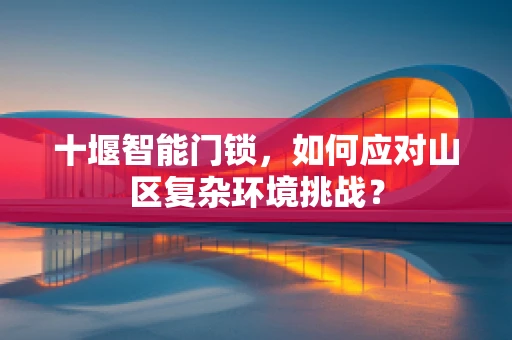 十堰智能门锁，如何应对山区复杂环境挑战？