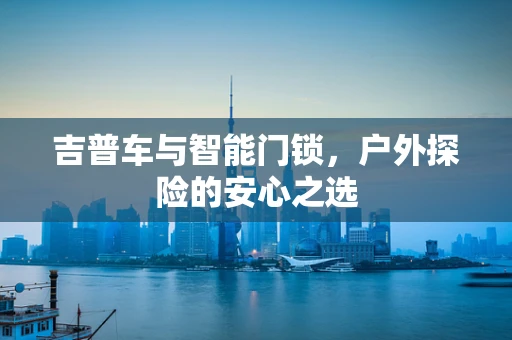 吉普车与智能门锁，户外探险的安心之选