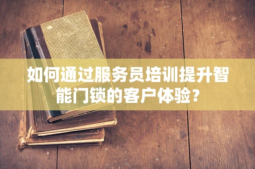 如何通过服务员培训提升智能门锁的客户体验？