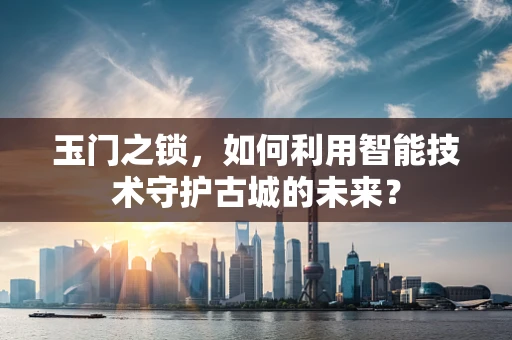 玉门之锁，如何利用智能技术守护古城的未来？