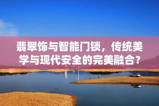 翡翠饰与智能门锁，传统美学与现代安全的完美融合？