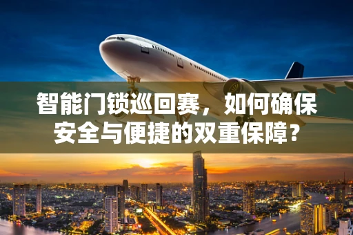 智能门锁巡回赛，如何确保安全与便捷的双重保障？