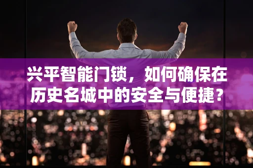 兴平智能门锁，如何确保在历史名城中的安全与便捷？