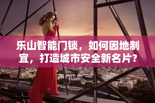 乐山智能门锁，如何因地制宜，打造城市安全新名片？