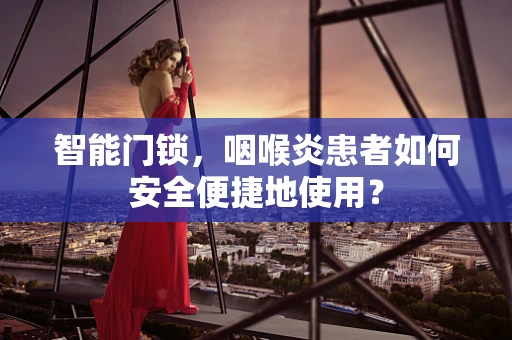 智能门锁，咽喉炎患者如何安全便捷地使用？