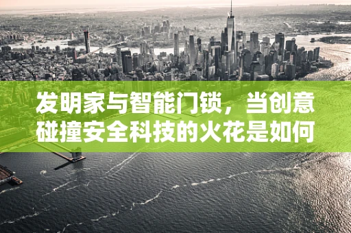 发明家与智能门锁，当创意碰撞安全科技的火花是如何绽放的？