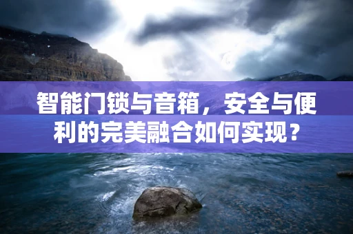 智能门锁与音箱，安全与便利的完美融合如何实现？