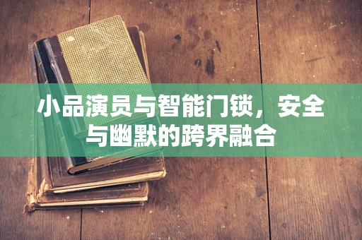 小品演员与智能门锁，安全与幽默的跨界融合