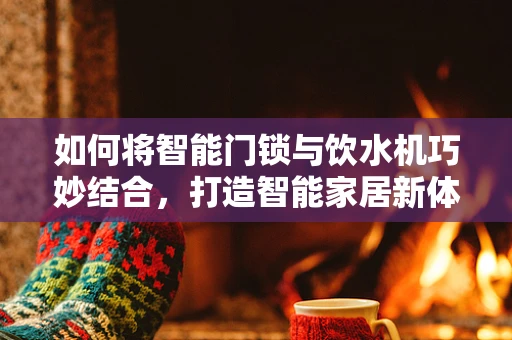 如何将智能门锁与饮水机巧妙结合，打造智能家居新体验？