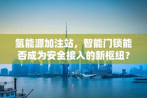 氢能源加注站，智能门锁能否成为安全接入的新枢纽？