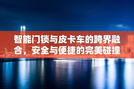 智能门锁与皮卡车的跨界融合，安全与便捷的完美碰撞？