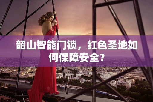 韶山智能门锁，红色圣地如何保障安全？