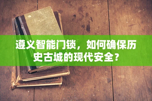 遵义智能门锁，如何确保历史古城的现代安全？