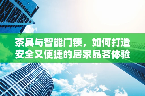 茶具与智能门锁，如何打造安全又便捷的居家品茗体验？