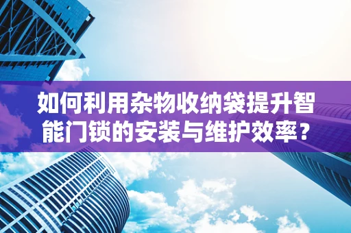 如何利用杂物收纳袋提升智能门锁的安装与维护效率？