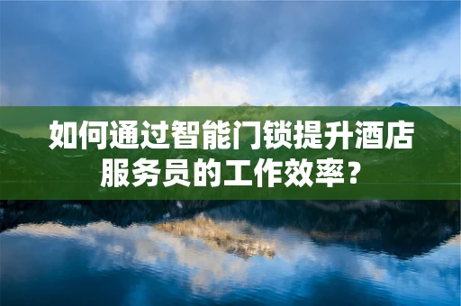 如何通过智能门锁提升酒店服务员的工作效率？