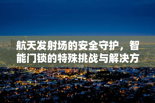 航天发射场的安全守护，智能门锁的特殊挑战与解决方案