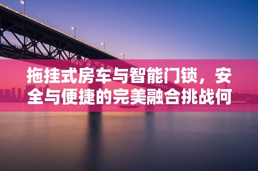 拖挂式房车与智能门锁，安全与便捷的完美融合挑战何在？