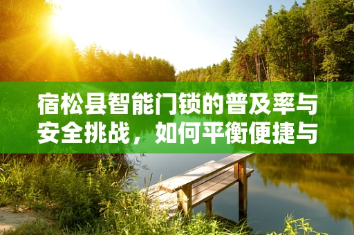 宿松县智能门锁的普及率与安全挑战，如何平衡便捷与安全？