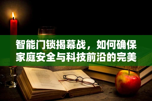智能门锁揭幕战，如何确保家庭安全与科技前沿的完美融合？