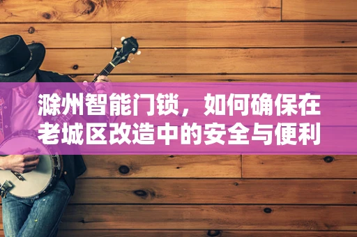 滁州智能门锁，如何确保在老城区改造中的安全与便利性？