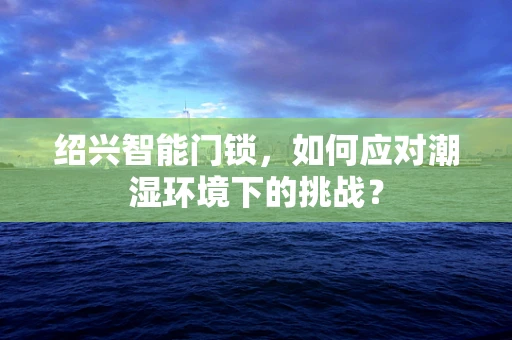 绍兴智能门锁，如何应对潮湿环境下的挑战？