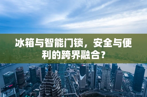 冰箱与智能门锁，安全与便利的跨界融合？
