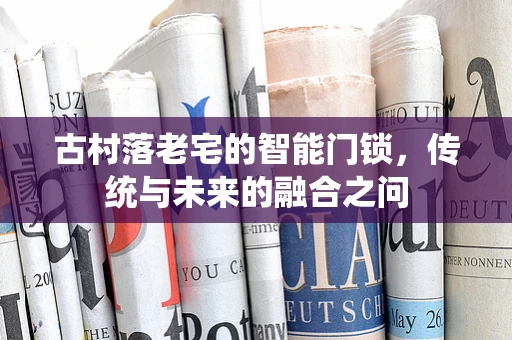 古村落老宅的智能门锁，传统与未来的融合之问