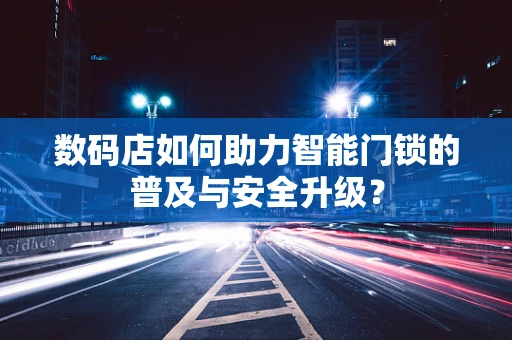 数码店如何助力智能门锁的普及与安全升级？