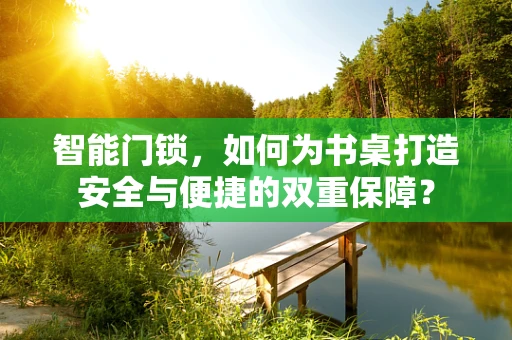 智能门锁，如何为书桌打造安全与便捷的双重保障？
