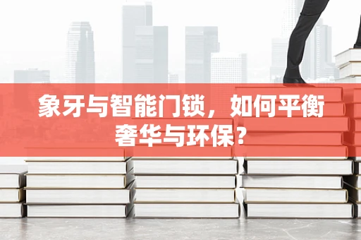 象牙与智能门锁，如何平衡奢华与环保？
