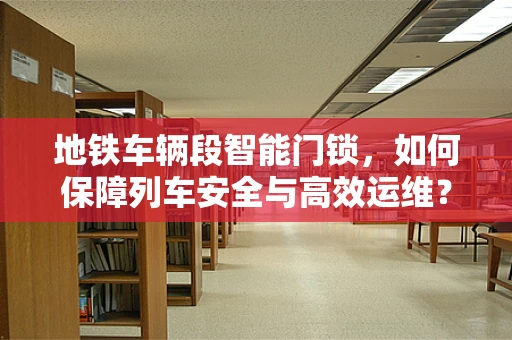 地铁车辆段智能门锁，如何保障列车安全与高效运维？