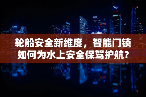 轮船安全新维度，智能门锁如何为水上安全保驾护航？