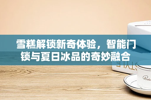 雪糕解锁新奇体验，智能门锁与夏日冰品的奇妙融合