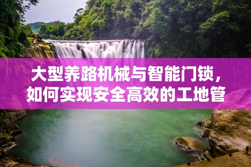 大型养路机械与智能门锁，如何实现安全高效的工地管理？