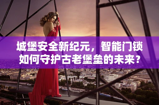 城堡安全新纪元，智能门锁如何守护古老堡垒的未来？
